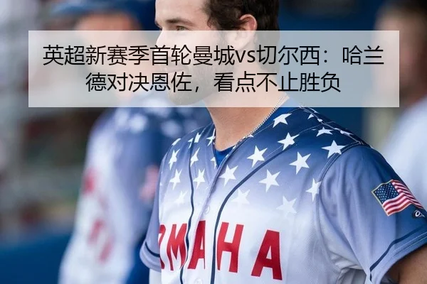英超新赛季首轮曼城vs切尔西：哈兰德对决恩佐，看点不止胜负